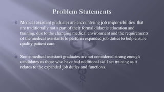  Medical assistant graduates are encountering job responsibilities that
are traditionally not a part of their formal didactic education and
training, due to the changing medical environment and the requirements
of the medical assistants to perform expanded job duties to help ensure
quality patient care.
 Some medical assistant graduates are not considered strong enough
candidates as those who have had additional skill set training as it
relates to the expanded job duties and functions.
 
