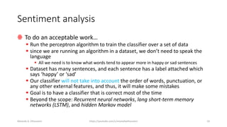 Sentiment analysis
ꙮ To do an acceptable work…
▪ Run the perceptron algorithm to train the classifier over a set of data
▪ since we are running an algorithm in a dataset, we don’t need to speak the
language
▪ All we need is to know what words tend to appear more in happy or sad sentences
▪ Dataset has many sentences, and each sentence has a label attached which
says ‘happy’ or ‘sad’
▪ Our classifier will not take into account the order of words, punctuation, or
any other external features, and thus, it will make some mistakes
▪ Goal is to have a classifier that is correct most of the time
▪ Beyond the scope: Recurrent neural networks, long short-term memory
networks (LSTM), and hidden Markov model
Mostafa A. Elhosseini https://youtube.com/c/mostafaelhosseini 10
 