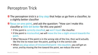 Perceptron Trick
ꙮ The perceptron trick is a tiny step that helps us go from a classifier, to
a slightly better classifier
ꙮ focus on one point, and ask the question: “How can I make this
classifier a little bit better for this one point?
▪ If the point is correctly classified, we won’t touch the classifier
▪ If the point is misclassified, we will move the line a slight amount towards the
point.
▪ Why? Because if the point is in the wrong side of the line, then we’d actually
like the line to move over the point, putting it in the correct side
▪ When you plug values of misclassified point into equation, you will get an
error, and by moving the line toward the point, we reduce the error
Mostafa A. Elhosseini https://youtube.com/c/mostafaelhosseini 23
 