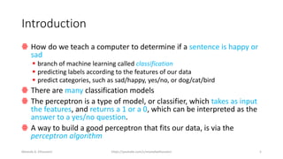 Introduction
ꙮ How do we teach a computer to determine if a sentence is happy or
sad
▪ branch of machine learning called classification
▪ predicting labels according to the features of our data
▪ predict categories, such as sad/happy, yes/no, or dog/cat/bird
ꙮ There are many classification models
ꙮ The perceptron is a type of model, or classifier, which takes as input
the features, and returns a 1 or a 0, which can be interpreted as the
answer to a yes/no question.
ꙮ A way to build a good perceptron that fits our data, is via the
perceptron algorithm
Mostafa A. Elhosseini https://youtube.com/c/mostafaelhosseini 5
 