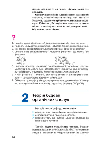 22
10
назва, яка вказує на склад і будову молекули
сполуки.
Органічні речовини класифікують за якісним
складом, особливостями зв’язку між атомами
Карбону, будовою карбонового ланцюга в моле
кулі. Крім того, їх поділяють на класи за наяв
ністю в молекулах певних характеристичних
(функціональних) груп.
?
1. Назвіть кілька відмінностей органічних сполук від неорганічних.
2. Поясніть, чому органічних речовин набагато більше, ніж неорганічних.
3. Які ознаки використовують для класифікації органічних сполук?
4. До яких типів (класів) належать органічні речовини, що мають такі
формули:
а) С3Н8; г) CH3NH2;
б) С2Н3Br; ґ) (С6Н10О5)n;
в) C6H6; д) (–CH2–CH2–)n?
5. Наведіть приклад насиченої оксигеновмісної органічної сполуки,
молекула якої містить один атом Карбону. Запишіть її хімічну форму
лу та зобразіть структурну й електронну формули молекули.
6. У якій речовині — глюкозі, етиловому спирті чи амінооцтовій кис
лоті — масова частка Карбону найбільша?
7. Обчисліть густину (н. у.) і відносну густину за воднем газуватої сполу
ки, молекула якої має скорочену структурну формулу CHF2–CH3.
Теорія будови
органічних сполук
Матеріал параграфа допоможе вам:
дізнатися про теорію будови органічних сполук;
скласти уявлення про явище ізомерії;
переконатися, що будова молекул впливає на
властивості речовин.
Теорія будови органічних сполук. Розши
рення наукових досліджень із хімії, системати
зація й теоретичне обґрунтування накопиче
 