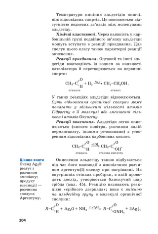104
Температури кипіння альдегідів нижчі,
ніж відповідних спиртів. Це пояснюється від
сутністю водневих зв’язків між молекулами
альдегіду.
Хімічні властивості. Через наявність у кар
бонільній групі подвійного зв’язку альдегіди
можуть вступати в реакції приєднання. Для
сполук цього класу також характерні реакції
окиснення.
Реакції приєднання. Оцтовий та інші аль
дегіди взаємодіють із воднем за наявності
каталізатора й перетворюються на первинні
спирти:
.
етаналь етанол
У таких реакціях альдегіди відновлюються.
Суть відновлення органічної сполуки може
полягати у збільшенні кількості атомів
Гідрогену в її молекулі або зменшенні кіль
кості атомів Оксигену.
Реакції окиснення. Альдегіди легко окис
нюються (киснем повітря, розчином калій
перманганату, іншими речовинами) з утво
ренням відповідних карбонових кислот:
.
етаналь етанова кислота
Окиснення альдегіду також відбувається
під час його взаємодії з амоніачним розчи
ном аргентум(I) оксиду при нагріванні. На
внутрішніх стінках пробірки, в якій прово
дять дослід, утворюється блискучий шар
срібла (мал. 45). Реакцію називають реак
цією «срібного дзеркала»; вона є якісною
на альдегідну групу в молекулі органічної
сполуки:
Цікаво знати
Оксид Ag2O
реагує з
розчином
амоніаку;
продукт
взаємодії —
розчинна
сполука
Аргентуму.
 