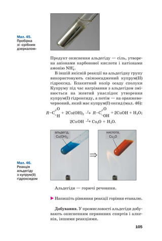 105
Продукт окиснення альдегіду — сіль, утворе
на аніонами карбонової кислоти і катіонами
амонію NH4
+
.
В іншій якісній реакції на альдегідну групу
використовують свіжоосаджений купрум(ІІ)
гідроксид. Блакитний колір осаду сполуки
Купруму під час нагрівання з альдегідом змі
нюється на жовтий унаслідок утворення
купрум(І) гідроксиду, а потім — на оранжево
червоний, який має купрум(І) оксид (мал. 46):
Мал. 45.
Пробірка
зі «срібним
дзеркалом»
Мал. 46.
Реакція
альдегіду
з купрум(ІІ)
гідроксидом
⇒
альдегід,
Cu(OH)2
кислота,
Cu2O
Альдегіди — горючі речовини.
Напишіть рівняння реакції горіння етаналю.
Добування. У промисловості альдегіди добу
вають окисненням первинних спиртів і алке
нів, іншими реакціями.
 