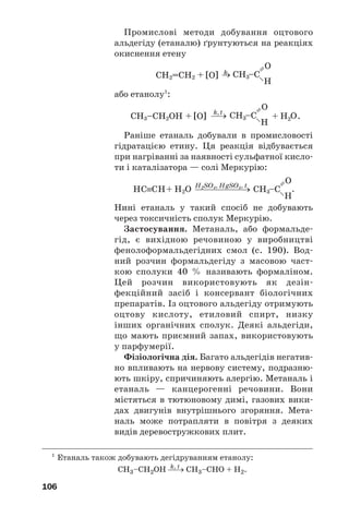 106
Промислові методи добування оцтового
альдегіду (етаналю) ґрунтуються на реакціях
окиснення етену
або етанолу1
:
.
Раніше етаналь добували в промисловості
гідратацією етину. Ця реакція відбувається
при нагріванні за наявності сульфатної кисло
ти і каталізатора — солі Меркурію:
Нині етаналь у такий спосіб не добувають
через токсичність сполук Меркурію.
Застосування. Метаналь, або формальде
гід, є вихідною речовиною у виробництві
фенолоформальдегідних смол (c. 190). Вод
ний розчин формальдегіду з масовою част
кою сполуки 40 % називають формаліном.
Цей розчин використовують як дезін
фекційний засіб і консервант біологічних
препаратів. Із оцтового альдегіду отримують
оцтову кислоту, етиловий спирт, низку
інших органічних сполук. Деякі альдегіди,
що мають приємний запах, використовують
у парфумерії.
Фізіологічна дія. Багато альдегідів негатив
но впливають на нервову систему, подразню
ють шкіру, спричиняють алергію. Метаналь і
етаналь — канцерогенні речовини. Вони
містяться в тютюновому димі, газових вики
дах двигунів внутрішнього згоряння. Мета
наль може потрапляти в повітря з деяких
видів деревостружкових плит.
1
Етаналь також добувають дегідруванням етанолу:
k, t
CH3–CH2OH ⎯→ CH3–CHO + H2.
 