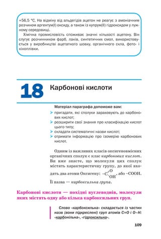 1818
109
+56,5 °С. На відміну від альдегідів ацетон не реагує з амоніачним
розчином аргентум(I) оксиду, а також із купрум(ІІ) гідроксидом у луж
ному середовищі.
Хімічна промисловість споживає значні кількості ацетону. Він
слугує розчинником фарб, лаків, синтетичних смол, використову
ється у виробництві ацетатного шовку, органічного скла, фото і
кіноплівки.
Карбонові кислоти
Матеріал параграфа допоможе вам:
пригадати, які сполуки зараховують до карбоно
вих кислот;
розширити свої знання про класифікацію кислот
цього типу;
складати систематичні назви кислот;
отримати інформацію про ізомерію карбонових
кислот.
Одним із важливих класів оксигеновмісних
органічних сполук є клас карбонових кислот.
Ви вже знаєте, що молекули цих сполук
містять характеристичну групу, до якої вхо
дять два атоми Оксигену: , або –СООН.
Її назва — карбоксильна група.
Карбонові кислоти — похідні вуглеводнів, молекули
яких містять одну або кілька карбоксильних груп.
Слово «карбоксильна» складається із частин
назв (вони підкреслені) груп атомів С=О і О–Н:
«карбонільна», «гідроксильна».
 