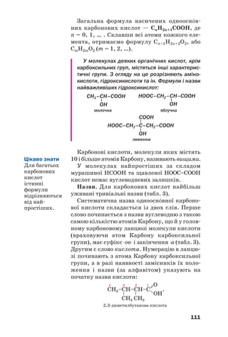 111
Загальна формула насичених одноосн¼в
них карбонових кислот — СnH2n+1COOH, де
n = 0, 1, … . Склавши всі атоми кожного еле
мента, отримаємо формулу Сn+1H2n+2O2, або
СmH2mO2 (m = 1, 2, …).
У молекулах деяких органічних кислот, крім
карбоксильних груп, містяться інші характерис
тичні групи. З огляду на це розрізняють аміно
кислоти, гідроксикислоти та ін. Формули і назви
найважливіших гідроксикислот:
молочна яблучна
лимонна
Карбонові кислоти, молекули яких містять
10 і більше атомів Карбону, називають вищими.
У молекулах найпростіших за складом
мурашиної НСООН та щавлевої НООС–СООН
кислот немає вуглеводневих залишків.
Назви. Для карбонових кислот найбільш
уживані тривіальні назви (табл. 3).
Систематична назва одноосн¼вної карбоно
вої кислоти складається із двох слів. Перше
слово починається з назви вуглеводню з такою
самою кількістю атомів Карбону, що й у голов
ному карбоновому ланцюзі молекули кислоти
(враховуючи атом Карбону карбоксильної
групи), має суфікс ов і закінчення а (табл. 3).
Другим є слово кислота. Нумерацію в ланцю
зі починають з атома Карбону карбоксильної
групи, а в разі наявності замісників їх поло
ження і назви (за алфавітом) указують на
початку назви кислоти:
.
2,3 диметилбутанова кислота
Цікаво знати
Для багатьох
карбонових
кислот
істинні
формули
відрізняються
від най
простіших.
 