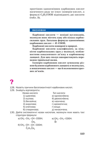113
простіших одноосн¼вних карбонових кислот
насиченого ряду не існує ізомерів кислот, а
формулі С3Н7СООН відповідають дві кислоти
(табл. 3).
ВИСНОВКИ
Карбонові кислоти — похідні вуглеводнів,
молекули яких містять одну або кілька карбок
сильних груп. Загальна формула одноосн¼вних
карбонових кислот — R–COOH.
Карбонові кислоти поширені в природі.
Карбонові кислоти класифікують за кіль
кістю карбоксильних груп у молекулі, особли
востями ковалентного зв’язку в карбоновому
ланцюзі. Для цих сполук використовують пере
важно тривіальні назви.
Ізомерія карбонових кислот зумовлена різ
ною будовою карбонового ланцюга в молекулах,
а ненасичених кислот — ще й положенням крат
них зв’язків.
?
128. Назвіть причини багатоманітності карбонових кислот.
129. Знайдіть відповідність:
Назва кислоти Тип кислоти
1) щавлева; а) одноосн¼вна;
2) оцтова; б) двохосн¼вна;
3) бензойна; в) насичена;
4) акрилова; г) ароматична;
5) олеїнова; ґ) вища;
6) стеаринова; д) ненасичена.
130. Дайте систематичні назви кислотам, молекули яких мають такі
структурні формули:
 