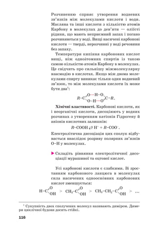 116
Розчиненню сприяє утворення водневих
зв’язків між молекулами кислоти і води.
Масляна та інші кислоти з кількістю атомів
Карбону в молекулах до дев’яти — оліїсті
рідини, що мають неприємний запах і погано
розчиняються у воді. Вищі насичені карбонові
кислоти — тверді, нерозчинні у воді речовини
без запаху.
Температури кипіння карбонових кислот
вищі, ніж одноŽтомних спиртів із такою
самою кількістю атомів Карбону в молекулах.
Це свідчить про сильнішу міжмолекулярну
взаємодію в кислотах. Якщо між двома моле
кулами спирту виникає тільки один водневий
зв’язок, то між молекулами кислоти їх може
бути два1
:
.
Хімічні властивості. Карбонові кислоти, як
і неорганічні кислоти, дисоціюють у водних
розчинах з утворенням катіонів Гідрогену й
аніонів кислотних залишків:
R–COOН →← Н+
+ R–COO–
.
Електролітична дисоціація цих сполук відбу
вається внаслідок розриву полярних зв’язків
О–Н у молекулах.
Складіть рівняння електролітичної дисо
ціації мурашиної та оцтової кислот.
Усі карбонові кислоти є слабкими. Зі зрос
танням карбонового ланцюга в молекулах
сила насичених одноосн¼вних карбонових
кислот зменшується:
1
Сукупність двох сполучених молекул називають дим¡ром. Диме
ри циклічної будови досить стійкі.
 
