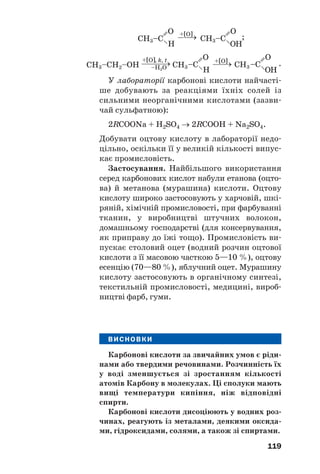 119
;
.
У лабораторії карбонові кислоти найчасті
ше добувають за реакціями їхніх солей із
сильними неорганічними кислотами (зазви
чай сульфатною):
2RCOONa + H2SO4 → 2RCOOH + Na2SO4.
Добувати оцтову кислоту в лабораторії недо
цільно, оскільки її у великій кількості випус
кає промисловість.
Застосування. Найбільшого використання
серед карбонових кислот набули етанова (оцто
ва) й метанова (мурашина) кислоти. Оцтову
кислоту широко застосовують у харчовій, шкі
ряній, хімічній промисловості, при фарбуванні
тканин, у виробництві штучних волокон,
домашньому господарстві (для консервування,
як приправу до їжі тощо). Промисловість ви
пускає столовий оцет (водний розчин оцтової
кислоти з її масовою часткою 5—10 %), оцтову
есенцію (70—80 %), яблучний оцет. Мурашину
кислоту застосовують в органічному синтезі,
текстильній промисловості, медицині, вироб
ництві фарб, гуми.
ВИСНОВКИ
Карбонові кислоти за звичайних умов є ріди
нами або твердими речовинами. Розчинність їх
у воді зменшується зі зростанням кількості
атомів Карбону в молекулах. Ці сполуки мають
вищі температури кипіння, ніж відповідні
спирти.
Карбонові кислоти дисоціюють у водних роз
чинах, реагують із металами, деякими оксида
ми, гідроксидами, солями, а також зі спиртами.
 