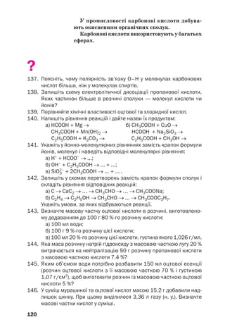 120
У промисловості карбонові кислоти добува
ють окисненням органічних сполук.
Карбонові кислоти використовують у багатьох
сферах.
?
137. Поясніть, чому полярність зв’язку О–Н у молекулах карбонових
кислот більша, ніж у молекулах спиртів.
138. Запишіть схему електролітичної дисоціації пропанової кислоти.
Яких частинок більше в розчині сполуки — молекул кислоти чи
йонів?
139. Порівняйте хімічні властивості оцтової та хлоридної кислот.
140. Напишіть рівняння реакцій і дайте назви їх продуктам:
a) НСООН + Mg → б) СН3СООН + СuO →
СН3СООН + Mn(ОН)2 → HСООН + Na2SiO3 →
С2Н5СООН + K2CO3 → С2Н5СООН + СН3OH →
141. Укажіть у йонно молекулярних рівняннях замість крапок формули
йонів, молекул і наведіть відповідні молекулярні рівняння:
а) Н+
+ HСОО–
→ ...;
б) ОН–
+ С2Н5СООН → ... + ...;
в) SiO3
2–
+ 2СН3COOH → ... + ... .
142. Запишіть у схемах перетворень замість крапок формули сполук і
складіть рівняння відповідних реакцій:
а) C → CaC2 → … → CH3CHO → … → CH3COONa;
б) C2Н4 → C2H5ОН → CH3CНO → ... → CH3COOС3Н7.
Укажіть умови, за яких відбуваються реакції.
143. Визначте масову частку оцтової кислоти в розчині, виготовлено
му додаванням до 100 г 80 % го розчину кислоти:
а) 100 мл води;
б) 100 г 9 % го розчину цієї кислоти;
в) 100 мл 20 % го розчину цієї кислоти, густина якого 1,026 г/мл.
144. Яка маса розчину натрій гідроксиду з масовою часткою лугу 20 %
витрачається на нейтралізацію 50 г розчину пропанової кислоти
з масовою часткою кислоти 7,4 %?
145. Яким об’ємом води потрібно розбавити 150 мл оцтової есенції
(розчин оцтової кислоти з її масовою часткою 70 % і густиною
1,07 г/см3
), щоб виготовити розчин із масовою часткою оцтової
кислоти 5 %?
146. У суміш мурашиної та оцтової кислот масою 15,2 г добавили над
лишок цинку. При цьому виділилося 3,36 л газу (н. у.). Визначте
масові частки кислот у суміші.
 