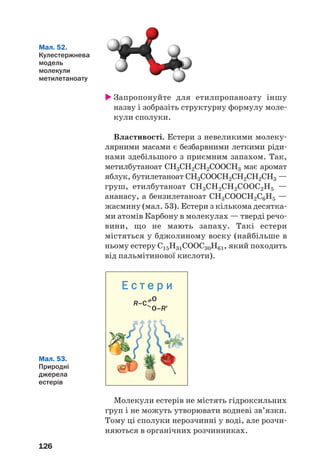 126
Мал. 52.
Кулестержнева
модель
молекули
метилетаноату
Мал. 53.
Природні
джерела
естерів
Запропонуйте для етилпропаноату іншу
назву і зобразіть структурну формулу моле
кули сполуки.
Властивості. Естери з невеликими молеку
лярними масами є безбарвними леткими ріди
нами здебільшого з приємним запахом. Так,
метилбутаноат СН3СН2СН2СООСН3 має аромат
яблук, бутилетаноат СН3СООСН2СН2СН2СН3 —
груш, етилбутаноат СН3СН2СН2СООС2Н5 —
ананасу, а бензилетаноат СН3СООСН2С6Н5 —
жасмину (мал. 53). Естери з кількома десятка
ми атомів Карбону в молекулах — тверді речо
вини, що не мають запаху. Такі естери
містяться у бджолиному воску (найбільше в
ньому естеру С15Н31СООС30Н61, який походить
від пальмітинової кислоти).
Е с т е р и
R–C–
––O
O–R′
Молекули естерів не містять гідроксильних
груп і не можуть утворювати водневі зв’язки.
Тому ці сполуки нерозчинні у воді, але розчи
няються в органічних розчинниках.
 
