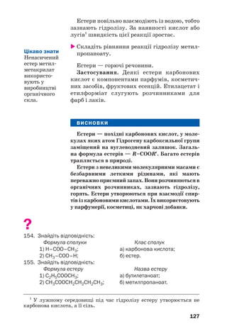 127
Естери повільно взаємодіють із водою, тобто
зазнають гідролізу. За наявності кислот або
лугів1
швидкість цієї реакції зростає.
Складіть рівняння реакції гідролізу метил
пропаноату.
Естери — горючі речовини.
Застосування. Деякі естери карбонових
кислот є компонентами парфумів, косметич
них засобів, фруктових есенцій. Етилацетат і
етилформіат слугують розчинниками для
фарб і лаків.
ВИСНОВКИ
Естери — похідні карбонових кислот, у моле
кулах яких атом Гідрогену карбоксильної групи
заміщений на вуглеводневий залишок. Загаль
на формула естерів — R–CООR′. Багато естерів
трапляється в природі.
Естери з невеликими молекулярними масами є
безбарвними леткими рідинами, які мають
переважноприємнийзапах.Вонирозчиняютьсяв
органічних розчинниках, зазнають гідролізу,
горять. Естери утворюються при взаємодії спир
тів із карбоновими кислотами. Їх використовують
у парфумерії, косметиці, як харчові добавки.
?
154. Знайдіть відповідність:
Формула сполуки Клас сполук
1) H–COO–СH3; а) карбонова кислота;
2) CH3–COO–H; б) естер.
155. Знайдіть відповідність:
Формула естеру Назва естеру
1) С2Н5СООСН3; а) бутилетаноат;
2) СН3СООСН2СН2СН2СН3; б) метилпропаноат.
1
У лужному середовищі під час гідролізу естеру утворюється не
карбонова кислота, а її сіль.
Цікаво знати
Ненасичений
естер метил
метакрилат
використо
вують у
виробництві
органічного
скла.
 