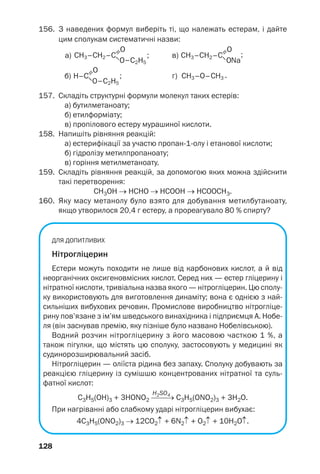 157. Складіть структурні формули молекул таких естерів:
а) бутилметаноату;
б) етилформіату;
в) пропілового естеру мурашиної кислоти.
158. Напишіть рівняння реакцій:
а) естерифікації за участю пропан 1 олу і етанової кислоти;
б) гідролізу метилпропаноату;
в) горіння метилметаноату.
159. Складіть рівняння реакцій, за допомогою яких можна здійснити
такі перетворення:
СН3ОН → НСНО → НСООН → HCOOCH3.
160. Яку масу метанолу було взято для добування метилбутаноату,
якщо утворилося 20,4 г естеру, а прореагувало 80 % спирту?
ДЛЯ ДОПИТЛИВИХ
Нітрогліцерин
Естери можуть походити не лише від карбонових кислот, а й від
неорганічних оксигеновмісних кислот. Серед них — естер гліцерину і
нітратної кислоти, тривіальна назва якого — нітрогліцерин. Цю сполу
ку використовують для виготовлення динаміту; вона є однією з най
сильніших вибухових речовин. Промислове виробництво нітрогліце
рину пов’язане з ім’ям шведського винахідника і підприємця А. Нобе
ля (він заснував премію, яку пізніше було названо Нобелівською).
Водний розчин нітрогліцерину з його масовою часткою 1 %, а
також пігулки, що містять цю сполуку, застосовують у медицині як
судинорозширювальний засіб.
Нітрогліцерин — оліїста рідина без запаху. Сполуку добувають за
реакцією гліцерину із сумішшю концентрованих нітратної та суль
фатної кислот:
H2SO4
С3Н5(ОН)3 + 3HONO2 ⎯⎯→ С3Н5(ОNO2)3 + 3Н2О.
При нагріванні або слабкому ударі нітрогліцерин вибухає:
4С3Н5(ОNO2)3 → 12СО2↑ + 6N2↑ + O2↑ + 10Н2О↑.
128
156. З наведених формул виберіть ті, що належать естерам, і дайте
цим сполукам систематичні назви:
а)
б)
; ;
;
в)
г) .
 