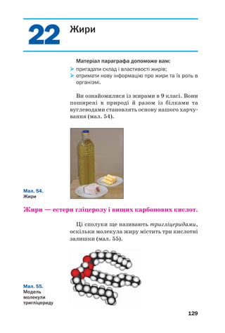 2222
129
Жири
Матеріал параграфа допоможе вам:
пригадати склад і властивості жирів;
отримати нову інформацію про жири та їх роль в
організмі.
Ви ознайомилися із жирами в 9 класі. Вони
поширені в природі й разом із білками та
вуглеводами становлять основу нашого харчу
вання (мал. 54).
Мал. 54.
Жири
Жири — естери гліцеролу і вищих карбонових кислот.
Ці сполуки ще називають тригліцеридами,
оскільки молекула жиру містить три кислотні
залишки (мал. 55).
Мал. 55.
Модель
молекули
тригліцериду
 