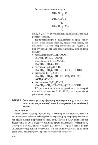 130
Загальна формула жирів —
,
де R, R′, R′′ — вуглеводневі залишки молекул
різних кислот.
Природні жири є похідними вищих (жир
них) карбонових кислот, молекули яких, як
правило, мають нерозгалужену будову і
парну кількість атомів Карбону. Серед цих
кислот:
• пальмітинова С15Н31СООН,
або СН3–(СН2)14–СООН;
• стеаринова С17Н35СООН,
або СН3–(СН2)16–СООН;
• олеїнова С17Н33СООН,
або СН3–(СН2)7–СН=СН–(СН2)7–СООН;
• лінолева С17Н31СООН,
або СН3–(СН2)4–СН=СН–СН2–СН=СН–
–(СН2)7–СООН;
• ліноленова С17Н29СООН,
або СН3–(СН2–СН=СН)3–(СН2)7–СООН.
Жири завжди містять домішки — жирні
кислоти, вітаміни A, D, E, F, інші органічні
речовини, воду.
ВПРАВА. Скласти структурну формулу молекули жиру, в якій є за
лишки молекул пальмітинової, стеаринової та олеїнової
кислот.
Розв’язання
Записуємо структурну формулу молекули гліцеролу, а після
неї навпроти кожної ОН групи — структурну формулу молеку
ли відповідної карбонової кислоти. Потім вилучаємо атоми
Гідрогену з усіх гідроксильних груп молекули гліцеролу,
ОН групи з молекул кислот (ці атоми і групи атомів ви
окремлено червоним кольором) і з’єднуємо отримані залишки
рисками, які імітують прості ковалентні зв’язки:
 