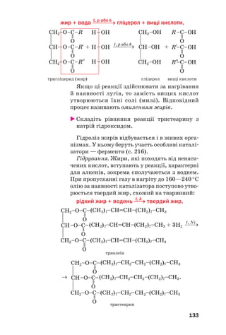 133
t, p або k
жир + вода ⎯⎯⎯→ гліцерол + вищі кислоти,
тригліцерид (жир) гліцерол вищі кислоти
Якщо ці реакції здійснювати за нагрівання
й наявності лугів, то замість вищих кислот
утворюються їхні солі (милŽ). Відповідний
процес називають омиленням жирів.
Складіть рівняння реакції тристеарину з
натрій гідроксидом.
Гідроліз жирів відбувається і в живих орга
нізмах. У ньому беруть участь особливі каталі
затори — ферменти (с. 216).
Гідрування. Жири, які походять від ненаси
чених кислот, вступають у реакції, характерні
для алкенів, зокрема сполучаються з воднем.
При пропусканні газу в нагріту до 160—240 °С
олію за наявності каталізатора поступово утво
рюється твердий жир, схожий на тваринний:
t, k
рідкий жир + водень ⎯→ твердий жир,
 