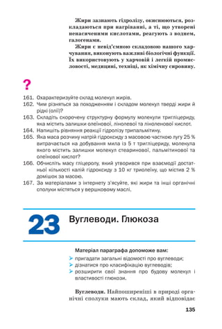 2323
135
Жири зазнають гідролізу, окиснюються, роз
кладаються при нагріванні, а ті, що утворені
ненасиченими кислотами, реагують з воднем,
галогенами.
Жири є невід’ємною складовою нашого хар
чування, виконують важливі біологічні функції.
Їх використовують у харчовій і легкій промис
ловості, медицині, техніці, як хімічну сировину.
?
161. Охарактеризуйте склад молекул жирів.
162. Чим різняться за походженням і складом молекул тверді жири й
рідкі (олії)?
163. Складіть скорочену структурну формулу молекули тригліцериду,
яка містить залишки олеїнової, лінолевої та ліноленової кислот.
164. Напишіть рівняння реакції гідролізу трипальмітину.
165. Яка маса розчину натрій гідроксиду з масовою часткою лугу 25 %
витрачається на добування мила із 5 т тригліцериду, молекула
якого містить залишки молекул стеаринової, пальмітинової та
олеїнової кислот?
166. Обчисліть масу гліцеролу, який утворився при взаємодії достат
ньої кількості калій гідроксиду з 10 кг триолеїну, що містив 2 %
домішок за масою.
167. За матеріалами з інтернету з’ясуйте, які жири та інші органічні
сполуки містяться у вершковому маслі.
Вуглеводи. Глюкоза
Матеріал параграфа допоможе вам:
пригадати загальні відомості про вуглеводи;
дізнатися про класифікацію вуглеводів;
розширити свої знання про будову молекул і
властивості глюкози.
Вуглеводи. Найпоширеніші в природі орга
нічні сполуки мають склад, який відповідає
 