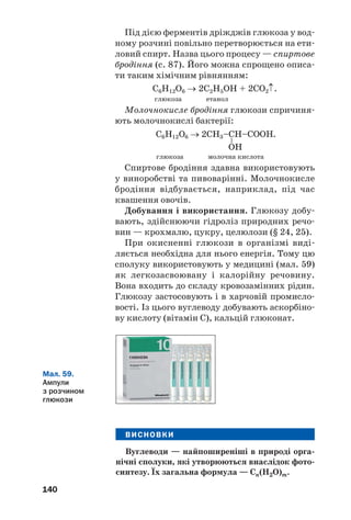 140
Під дією ферментів дріжджів глюкоза у вод
ному розчині повільно перетворюється на ети
ловий спирт. Назва цього процесу — спиртове
бродіння (с. 87). Його можна спрощено описа
ти таким хімічним рівнянням:
С6Н12О6 → 2С2Н5ОН + 2СО2↑.
глюкоза етанол
Молочнокисле бродіння глюкози спричиня
ють молочнокислі бактерії:
глюкоза молочна кислота
Спиртове бродіння здавна використовують
у виноробстві та пивоварінні. Молочнокисле
бродіння відбувається, наприклад, під час
квашення овочів.
Добування і використання. Глюкозу добу
вають, здійснюючи гідроліз природних речо
вин — крохмалю, цукру, целюлози (§ 24, 25).
При окисненні глюкози в організмі виді
ляється необхідна для нього енергія. Тому цю
сполуку використовують у медицині (мал. 59)
як легкозасвоювану і калорійну речовину.
Вона входить до складу кровозамінних рідин.
Глюкозу застосовують і в харчовій промисло
вості. Із цього вуглеводу добувають аскорбіно
ву кислоту (вітамін С), кальцій глюконат.
Мал. 59.
Ампули
з розчином
глюкози
ВИСНОВКИ
Вуглеводи — найпоширеніші в природі орга
нічні сполуки, які утворюються внаслідок фото
синтезу. Їх загальна формула — Cn(H2O)m.
 