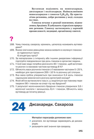 2424
141
Вуглеводи поділяють на моносахариди,
дисахариди і полісахариди. Найважливішим
моносахаридом є глюкоза С6Н12О6. Це криста
лічна речовина, добре розчинна у воді, солодка
на смак.
Глюкоза вступає в реакції окиснення, віднов
лення, бродіння. Її добувають гідролізом природ
них речовин. Глюкозу застосовують у харчовій
промисловості, медицині, органічному синтезі.
?
168. Чому глюкозу, сахарозу, крохмаль, целюлозу називають вуглево
дами?
169. Якими хімічними реакціями можна виявити в молекулі глюкози:
а) гідроксильні групи;
б) альдегідну групу?
170. За матеріалами з інтернету або іншими джерелами інформації
підготуйте повідомлення про роль глюкози в організмі людини.
171. У якій масі води потрібно розчинити 40 г глюкози, щоб виготови
ти розчин із масовою часткою вуглеводу 8 %?
172. Обчисліть маси розчинів глюкози з її масовими частками 5 і 25 %,
необхідні для приготування 200 г 10 % го розчину цієї сполуки.
173. Яка маса срібла утворюється при окисненні 0,4 моль глюкози
надлишком амоніачного розчину аргентум(І) оксиду?
174. Який об’єм вуглекислого газу (н. у.) виділиться при повному пере
творенні 90 г глюкози на спирт під час бродіння?
175. У результаті молочнокислого бродіння глюкози утворилося 3,6 г
молочної кислоти і залишилось 8,4 г глюкози. Обчисліть масу
вуглеводу до початку реакції.
Дисахариди. Сахароза
Матеріал параграфа допоможе вам:
дізнатися, які вуглеводи зараховують до дисаха
ридів;
розширити свої знання про сахарозу.
 