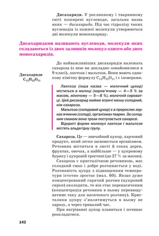 142
Дисахариди. У рослинному і тваринному
світі поширені вуглеводи, загальна назва
яких — дисахариди. Під час гідролізу таких
вуглеводів із кожної молекули утворюються
дві молекули моносахариду.
Дисахаридами називають вуглеводи, молекули яких
складаються із двох залишків молекул одного або двох
моносахаридів.
До найважливіших дисахаридів належать
сахароза (з нею ви докладно ознайомилися в
9 класі), лактоза і мальтоза. Вони мають одна
кову хімічну формулу С12Н22О11 і є ізомерами.
Лактоза (інша назва — молочний цукор)
міститься в молоці (коров’ячому — 4—5 % за
масою, жіночому — 5—8 %), молочній сироват
ці. Цей дисахарид майже втричі менш солодкий,
ніж сахароза.
Мальтоза (солодовий цукор) є в пророслих зер
нах ячменю (солоді), організмах тварин. За солод
ким смаком вона трохи поступається сахарозі.
Відкриті форми молекул лактози і мальтози
містять альдегідну групу.
Сахароза. Це — звичайний цукор, харчовий
продукт, який легко засвоюється організмом.
Речовина міститься в листі й соках дерев,
фруктах, овочах, а найбільше — у цукровому
буряку і цукровій тростині (до 27 % за масою).
Сахароза є кристалічною речовиною, має
солодкий смак і добре розчиняється у воді.
Розчинність цукру з підвищенням темпера
тури істотно зростає (мал. 60). Якщо дуже
концентрований гарячий розчин (цукровий
сироп) охолодити, то він стає перенасиченим
(концентрація речовини в ньому перевищу
ватиме таку для насиченого розчину). Крис
талики цукру з’являтимуться в ньому не
одразу, а через тривалий час.
При нагріванні цукор плавиться і починає
розкладатися.
Дисахариди
С12H22O11
 