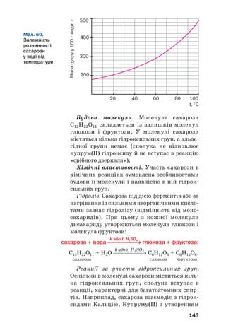 143
Будова молекули. Молекула сахарози
С12Н22О11 складається із залишків молекул
глюкози і фруктози. У молекулі сахарози
містяться кілька гідроксильних груп, а альде
гідної групи немає (сполука не відновлює
купрум(ІІ) гідроксиду й не вступає в реакцію
«срібного дзеркала»).
Хімічні властивості. Участь сахарози в
хімічних реакціях зумовлена особливостями
будови її молекули і наявністю в ній гідрок
сильних груп.
Гідроліз. Сахароза під дією ферментів або за
нагрівання із сильними неорганічними кисло
тами зазнає гідролізу (відмінність від моно
сахаридів). При цьому з кожної молекули
дисахариду утворюються молекула глюкози і
молекула фруктози:
k або t, H2SO4
сахароза + вода ⎯⎯⎯⎯⎯→ глюкоза + фруктоза;
k або t, H2SO4
С12Н22О11 + Н2О ⎯⎯⎯⎯⎯→ С6Н12О6 + С6Н12О6.
сахароза глюкоза фруктоза
Реакції за участю гідроксильних груп.
Оскільки в молекулі сахарози міститься кіль
ка гідроксильних груп, сполука вступає в
реакції, характерні для багатоŽтомних спир
тів. Наприклад, сахароза взаємодіє з гідрок
сидами Кальцію, Купруму(ІІ) з утворенням
Мал. 60.
Залежність
розчинності
сахарози
у воді від
температури
500
400
300
200
20 40 60 80 100
t, °С
Масацукруу100гводи,г
 
