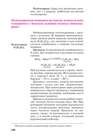146
Полісахариди. Серед усіх органічних речо
вин, які є в природі, найбільше (за масою)
полісахаридів.
Полісахаридами називають вуглеводи, молекули яких
складаються з багатьох залишків молекул моносаха
ридів1
.
Найважливішими полісахаридами є крох
маль і целюлоза. Ці природні високомолеку
лярні сполуки мають однакову загальну фор
мулу (С6Н10О5)n, але значення n для кожної
сполуки перебувають у певному числовому
інтервалі.
Крохмаль. Із крохмалем ви ознайомилися в
9 класі. Він утворюється в рослинах за такою
схемою:
hν, хлорофіл
6СО2 + 6Н2О ⎯⎯⎯⎯⎯→ С6Н12О6 + 6О2;
глюкоза
nC6H12O6 → (С6Н10О5)n + nH2O.
глюкоза крохмаль
Цей вуглевод накопичується в зернах, насін
ні, бульбах, корінні рослин. Його масова част
ка в картоплі сягає 25 %, у пшеничному
борошні — 75 %, а в рисі — 80 %.
Крохмаль «постачає» енергію рослинним
клітинам і слугує для них «будівельним»
матеріалом. При замочуванні зерен рослини
відбувається гідроліз крохмалю з утворенням
водорозчинних вуглеводів, необхідних для її
проростання і розвитку.
Крохмаль складається з дуже дрібних округ
лих часточок білого кольору (мал. 62). При
розтиранні речовини пальцями відчувається
легке поскрипування внаслідок взаємного
тертя часточок (зерен). Крохмаль не має
запаху, смаку, не розчиняється в холодній
воді, а в теплій утворює колоїдний розчин
(крохмальний клейстер).
1
Кількість таких залишків може сягати кількох тисяч.
Полісахариди
(С6H10O5)n
 
