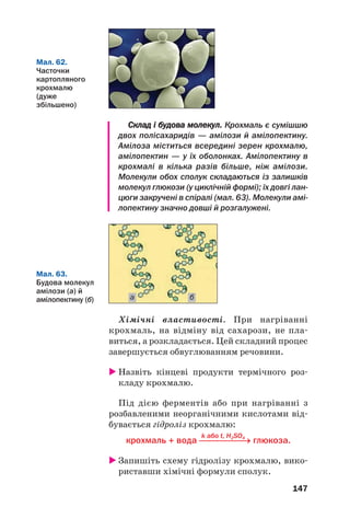 147
Склад і будова молекул. Крохмаль є сумішшю
двох полісахаридів — амілози й амілопектину.
Амілоза міститься всередині зерен крохмалю,
амілопектин — у їх оболонках. Амілопектину в
крохмалі в кілька разів більше, ніж амілози.
Молекули обох сполук складаються із залишків
молекул глюкози (у циклічній формі); їх довгі лан
цюги закручені в спіралі (мал. 63). Молекули амі
лопектину значно довші й розгалужені.
Мал. 62.
Часточки
картопляного
крохмалю
(дуже
збільшено)
Мал. 63.
Будова молекул
амілози (а) й
амілопектину (б) а б
Хімічні властивості. При нагріванні
крохмаль, на відміну від сахарози, не пла
виться, а розкладається. Цей складний процес
завершується обвуглюванням речовини.
Назвіть кінцеві продукти термічного роз
кладу крохмалю.
Під дією ферментів або при нагріванні з
розбавленими неорганічними кислотами від
бувається гідроліз крохмалю:
k або t, H2SO4
крохмаль + вода ⎯⎯⎯⎯⎯→ глюкоза.
Запишіть схему гідролізу крохмалю, вико
риставши хімічні формули сполук.
 