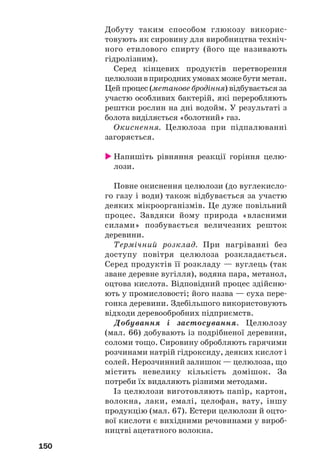 150
Добуту таким способом глюкозу викорис
товують як сировину для виробництва техніч
ного етилового спирту (його ще називають
гідролізним).
Серед кінцевих продуктів перетворення
целюлозивприроднихумовахможебутиметан.
Цей процес (метанове бродіння) відбувається за
участю особливих бактерій, які переробляють
рештки рослин на дні водойм. У результаті з
болота виділяється «болотний» газ.
Окиснення. Целюлоза при підпалюванні
загоряється.
Напишіть рівняння реакції горіння целю
лози.
Повне окиснення целюлози (до вуглекисло
го газу і води) також відбувається за участю
деяких мікроорганізмів. Це дуже повільний
процес. Завдяки йому природа «власними
силами» позбувається величезних решток
деревини.
Термічний розклад. При нагріванні без
доступу повітря целюлоза розкладається.
Серед продуктів її розкладу — вуглець (так
зване деревне вугілля), водяна пара, метанол,
оцтова кислота. Відповідний процес здійсню
ють у промисловості; його назва — суха пере
гонка деревини. Здебільшого використовують
відходи деревообробних підприємств.
Добування і застосування. Целюлозу
(мал. 66) добувають із подрібненої деревини,
соломи тощо. Сировину обробляють гарячими
розчинами натрій гідроксиду, деяких кислот і
солей. Нерозчинний залишок — целюлоза, що
містить невелику кількість домішок. За
потреби їх видаляють різними методами.
Із целюлози виготовляють папір, картон,
волокна, лаки, емалі, целофан, вату, іншу
продукцію (мал. 67). Естери целюлози й оцто
вої кислоти є вихідними речовинами у вироб
ництві ацетатного волокна.
 