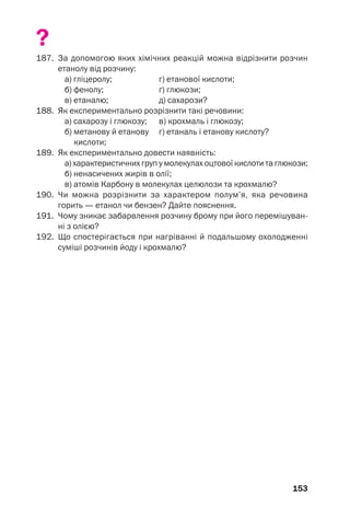 153
?
187. За допомогою яких хімічних реакцій можна відрізнити розчин
етанолу від розчину:
а) гліцеролу; г) етанової кислоти;
б) фенолу; ґ) глюкози;
в) етаналю; д) сахарози?
188. Як експериментально розрізнити такі речовини:
а) сахарозу і глюкозу; в) крохмаль і глюкозу;
б) метанову й етанову г) етаналь і етанову кислоту?
кислоти;
189. Як експериментально довести наявність:
а) характеристичних груп у молекулах оцтової кислоти та глюкози;
б) ненасичених жирів в олії;
в) атомів Карбону в молекулах целюлози та крохмалю?
190. Чи можна розрізнити за характером полум’я, яка речовина
горить — етанол чи бензен? Дайте пояснення.
191. Чому зникає забарвлення розчину брому при його перемішуван
ні з олією?
192. Що спостерігається при нагріванні й подальшому охолодженні
суміші розчинів йоду і крохмалю?
 