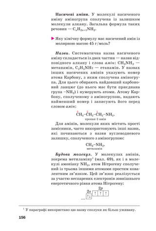 156
Насичені аміни. У молекулі насиченого
аміну аміногрупа сполучена із залишком
молекули алкану. Загальна формула таких
речовин — СnH2n+1NH2.
Яку хімічну формулу має насичений амін із
молярною масою 45 г/моль?
Назви. Систематична назва насиченого
аміну складається із двох частин — назви від
повідного алкану і слова амін: СН3NH2 —
метанамін, С2Н5NH2 — етанамін. У назвах
інших насичених амінів указують номер
атома Карбону, з яким сполучена аміногру
па. Для цього обирають найдовший карбоно
вий ланцюг (до нього має бути приєднана
група –NH2) і нумерують атоми. Атому Кар
бону, сполученому з аміногрупою, надають
найменший номер і записують його перед
словом амін:
пропан 1 амін
Для амінів, молекули яких містять прості
замісники, часто використовують інші назви,
які починаються з назви вуглеводневого
залишку, сполученого з аміногрупою:
СН3–NH2.
метиламін
Будова молекул. У молекулах амінів,
зокрема метиламіну1
(мал. 69), як і в моле
кулі амоніаку NH3, атом Нітрогену сполуче
ний із трьома іншими атомами простим кова
лентним зв’язком. Цей зв’язок реалізується
за участю неспарених електронів зовнішнього
енергетичного рівня атома Нітрогену:
...
1
У параграфі використано цю назву сполуки як більш уживану.
 