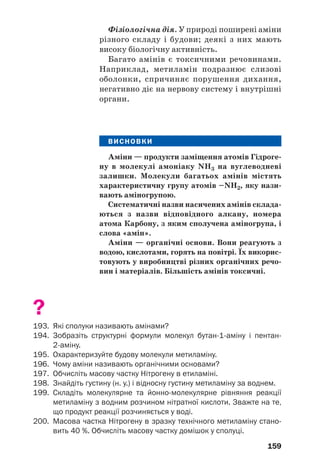 159
Фізіологічна дія. У природі поширені аміни
різного складу і будови; деякі з них мають
високу біологічну активність.
Багато амінів є токсичними речовинами.
Наприклад, метиламін подразнює слизові
оболонки, спричиняє порушення дихання,
негативно діє на нервову систему і внутрішні
органи.
ВИСНОВКИ
Аміни — продукти заміщення атомів Гідроге
ну в молекулі амоніаку NH3 на вуглеводневі
залишки. Молекули багатьох амінів містять
характеристичну групу атомів –NH2, яку нази
вають аміногрупою.
Систематичні назви насичених амінів склада
ються з назви відповідного алкану, номера
атома Карбону, з яким сполучена аміногрупа, і
слова «амін».
Аміни — органічні основи. Вони реагують з
водою, кислотами, горять на повітрі. Їх викорис
товують у виробництві різних органічних речо
вин і матеріалів. Більшість амінів токсичні.
?
193. Які сполуки називають амінами?
194. Зобразіть структурні формули молекул бутан 1 аміну і пентан
2 аміну.
195. Охарактеризуйте будову молекули метиламіну.
196. Чому аміни називають органічними основами?
197. Обчисліть масову частку Нітрогену в етиламіні.
198. Знайдіть густину (н. у.) і відносну густину метиламіну за воднем.
199. Складіть молекулярне та йонно молекулярне рівняння реакції
метиламіну з водним розчином нітратної кислоти. Зважте на те,
що продукт реакції розчиняється у воді.
200. Масова частка Нітрогену в зразку технічного метиламіну стано
вить 40 %. Обчисліть масову частку домішок у сполуці.
 