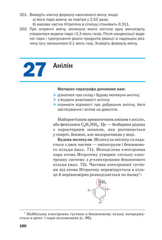 2727
160
201. Виведіть хімічну формулу насиченого аміну, якщо:
а) його пара важча за повітря у 2,52 раза;
б) масова частка Нітрогену в сполуці становить 0,311.
202. При згорянні аміну, молекула якого містила одну аміногрупу,
утворилася водяна пара і 0,3 моль газів. Після конденсації водя
ної пари і пропускання решти продуктів реакції в надлишок роз
чину лугу залишилося 0,1 моль газу. Знайдіть формулу аміну.
Анілін
Матеріал параграфа допоможе вам:
дізнатися про склад і будову молекули аніліну;
з’ясувати властивості аніліну;
отримати відомості про добування аніліну, його
застосування і вплив на довкілля.
Найпростішим ароматичним аміном є анілін,
або феніламін C6H5NH2. Це — безбарвна рідина
з характерним запахом, яка розчиняється
у спирті, бензені, але малорозчинна у воді.
Будова молекули. Молекула аніліну склада
ється з двох частин — аміногрупи і бензеново
го кільця (мал. 71). Неподілена електронна
пара атома Нітрогену утворює спільну елек
тронну систему з p електронами бензенового
кільця (мал. 72). Частина електронної густи
ни від атома Нітрогену переміщується в кіль
це й нерівномірно розподіляється по ньому1
:
1
Найбільша електронна густина в бензеновому кільці зосереджу
ється в орто і пара положеннях (с. 96).
 
