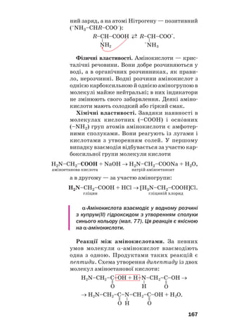 167
ний заряд, а на атомі Нітрогену — позитивний
(+
NH3–CHR–COO–
):
Фізичні властивості. Амінокислоти — крис
талічні речовини. Вони добре розчиняються у
воді, а в органічних розчинниках, як прави
ло, нерозчинні. Водні розчини амінокислот з
однією карбоксильною й однією аміногрупою в
молекулі майже нейтральні; в них індикатори
не змінюють свого забарвлення. Деякі аміно
кислоти мають солодкий або гіркий смак.
Хімічні властивості. Завдяки наявності в
молекулах кислотних (–СООН) і осн¼вних
(–NH2) груп атомів амінокислоти є амфотер
ними сполуками. Вони реагують із лугами і
кислотами з утворенням солей. У першому
випадку взаємодія відбувається за участю кар
боксильної групи молекули кислоти
H2N–CH2–COOH + NaOH → H2N–CH2–COONa + H2O,
аміноетанова кислота натрій аміноетаноат
а в другому — за участю аміногрупи:
H2N–CH2–COOH + HCl → [H3N–CH2–COOH]Cl.
гліцин гліциній хлорид
α Амінокислота взаємодіє у водному розчині
з купрум(ІІ) гідроксидом з утворенням сполуки
синього кольору (мал. 77). Ця реакція є якісною
на α амінокислоти.
Реакції між амінокислотами. За певних
умов молекули α амінокислот взаємодіють
одна з одною. Продуктами таких реакцій є
пептиди. Схема утворення дипептиду із двох
молекул аміноетанової кислоти:
 