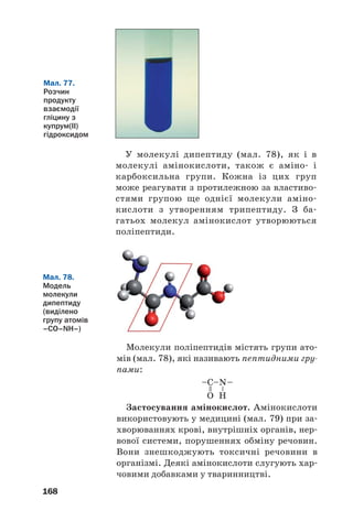 168
У молекулі дипептиду (мал. 78), як і в
молекулі амінокислоти, також є аміно і
карбоксильна групи. Кожна із цих груп
може реагувати з протилежною за властиво
стями групою ще однієї молекули аміно
кислоти з утворенням трипептиду. З ба
гатьох молекул амінокислот утворюються
поліпептиди.
Мал. 77.
Розчин
продукту
взаємодії
гліцину з
купрум(ІІ)
гідроксидом
Мал. 78.
Модель
молекули
дипептиду
(виділено
групу атомів
–СО–NН–)
Молекули поліпептидів містять групи ато
мів (мал. 78), які називають пептидними гру
пами:
Застосування амінокислот. Амінокислоти
використовують у медицині (мал. 79) при за
хворюваннях крові, внутрішніх органів, нер
вової системи, порушеннях обміну речовин.
Вони знешкоджують токсичні речовини в
організмі. Деякі амінокислоти слугують хар
човими добавками у тваринництві.
 