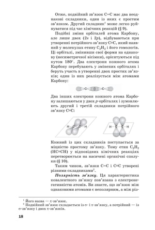 18
Два інших електрони кожного атома Карбо
ну залишаються у двох р орбіталях і зумовлю
ють другий і третій складники потрійного
зв’язку С≡С:
Кожний із цих складників поступається за
міцністю простому зв’язку. Тому етин С2Н2
(НС≡СН) у відповідних хімічних реакціях
перетворюється на насичені органічні сполу
ки (§ 10).
Таким чином, зв’язки С=С і С≡С утворені
різними складниками2
.
Полярність зв’язку. Ця характеристика
ковалентного зв’язку пов’язана з електроне
гативністю атомів. Ви знаєте, що зв’язок між
однаковими атомами є неполярним, а між різ
C CH H C CH H
C C
Отже, подвійний зв’язок С=С має два неод
накові складники, один із яких є простим
зв’язком. Другий складник1
може легко руй
нуватися під час хімічних реакцій (§ 9).
Подібні зміни орбіталей атома Карбону,
але лише двох (2s і 2р), відбуваються при
утворенні потрійного зв’язку С≡С, який наяв
ний у молекулах етину С2Н2 і його гомологів.
Ці орбіталі, змінивши свої форми на однако
ву (несиметричної вісімки), орієнтуються під
кутом 180°. Два електрони кожного атома
Карбону перебувають у змінених орбіталях і
беруть участь в утворенні двох простих зв’яз
ків; один із них реалізується між атомами
Карбону:
1
Його назва — π зв’язок.
2
Подвійний зв’язок складається із σ і π зв’язку, а потрійний — із
σ зв’язку і двох π зв’язків.
 