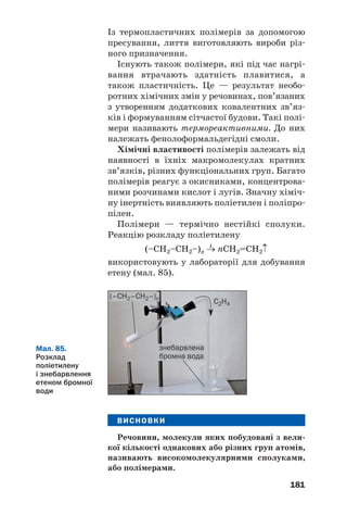 181
Із термопластичних полімерів за допомогою
пресування, лиття виготовляють вироби різ
ного призначення.
Існують також полімери, які під час нагрі
вання втрачають здатність плавитися, а
також пластичність. Це — результат необо
ротних хімічних змін у речовинах, пов’язаних
з утворенням додаткових ковалентних зв’яз
ків і формуванням сітчастої будови. Такі полі
мери називають термореактивними. До них
належать фенолоформальдегідні смоли.
Хімічні властивості полімерів залежать від
наявності в їхніх макромолекулах кратних
зв’язків, різних функціональних груп. Багато
полімерів реагує з окисниками, концентрова
ними розчинами кислот і лугів. Значну хіміч
ну інертність виявляють поліетилен і поліпро
пілен.
Полімери — термічно нестійкі сполуки.
Реакцію розкладу поліетилену
t
(–CH2–СН2–)n → nCH2=СН2↑
використовують у лабораторії для добування
етену (мал. 85).
Мал. 85.
Розклад
поліетилену
і знебарвлення
етеном бромної
води
ВИСНОВКИ
Речовини, молекули яких побудовані з вели
кої кількості однакових або різних груп атомів,
називають високомолекулярними сполуками,
або полімерами.
(–СН2–СН2–)n
С2Н4
знебарвлена
бромна вода
 