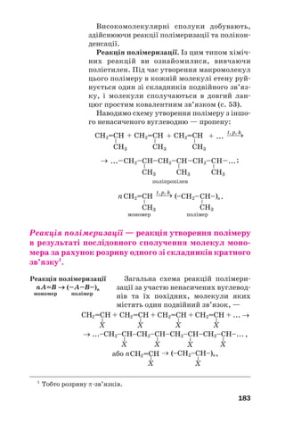 183
Високомолекулярні сполуки добувають,
здійснюючи реакції полімеризації та полікон
денсації.
Реакція полімеризації. Із цим типом хіміч
них реакцій ви ознайомилися, вивчаючи
поліетилен. Під час утворення макромолекул
цього полімеру в кожній молекулі етену руй
нується один зі складників подвійного зв’яз
ку, і молекули сполучаються в довгий лан
цюг простим ковалентним зв’язком (с. 53).
Наводимо схему утворення полімеру з іншо
го ненасиченого вуглеводню — пропену:
Реакція полімеризації — реакція утворення полімеру
в результаті послідовного сполучення молекул моно
мера за рахунок розриву одного зі складників кратного
зв’язку1
.
Загальна схема реакцій полімери
зації за участю ненасичених вуглевод
нів та їх похідних, молекули яких
містять один подвійний зв’язок, —
Реакція полімеризації
nA=B → (–A–B–)n
мономер полімер
1
Тобто розриву π зв’язків.
 