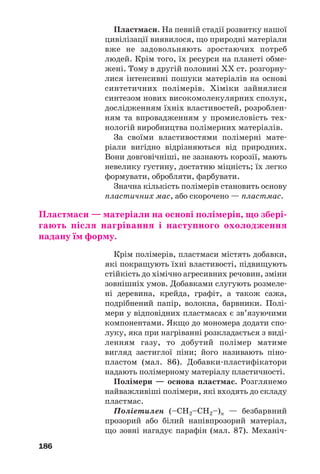 186
Пластмаси. На певній стадії розвитку нашої
цивілізації виявилося, що природні матеріали
вже не задовольняють зростаючих потреб
людей. Крім того, їх ресурси на планеті обме
жені. Тому в другій половині ХХ ст. розгорну
лися інтенсивні пошуки матеріалів на основі
синтетичних полімерів. Хіміки зайнялися
синтезом нових високомолекулярних сполук,
дослідженням їхніх властивостей, розроблен
ням та впровадженням у промисловість тех
нологій виробництва полімерних матеріалів.
За своїми властивостями полімерні мате
ріали вигідно відрізняються від природних.
Вони довговічніші, не зазнають корозії, мають
невелику густину, достатню міцність; їх легко
формувати, обробляти, фарбувати.
Значна кількість полімерів становить основу
пластичних мас, або скорочено — пластмас.
Пластмаси — матеріали на основі полімерів, що збері
гають після нагрівання і наступного охолодження
надану їм форму.
Крім полімерів, пластмаси містять добавки,
які покращують їхні властивості, підвищують
стійкість до хімічно агресивних речовин, зміни
зовнішніх умов. Добавками слугують розмеле
ні деревина, крейда, графіт, а також сажа,
подрібнений папір, волокна, барвники. Полі
мери у відповідних пластмасах є зв’язуючими
компонентами. Якщо до мономера додати спо
луку, яка при нагріванні розкладається з виді
ленням газу, то добутий полімер матиме
вигляд застиглої піни; його називають піно
пластом (мал. 86). Добавки пластифікатори
надають полімерному матеріалу пластичності.
Полімери — основа пластмас. Розглянемо
найважливіші полімери, які входять до складу
пластмас.
Поліетилен (–CH2–СН2–)n — безбарвний
прозорий або білий напівпрозорий матеріал,
що зовні нагадує парафін (мал. 87). Механіч
 