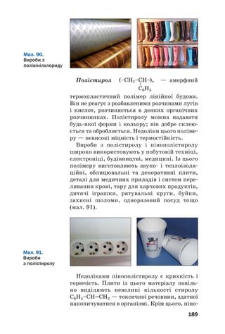 189
Полістирол — аморфний
термопластичний полімер лінійної будови.
Він не реагує з розбавленими розчинами лугів
і кислот, розчиняється в деяких органічних
розчинниках. Полістиролу можна надавати
будь якої форми і кольору; він добре склею
ється та обробляється. Недоліки цього поліме
ру — невисокі міцність і термостійкість.
Вироби з полістиролу і пінополістиролу
широко використовують у побутовій техніці,
електроніці, будівництві, медицині. Із цього
полімеру виготовляють звуко і теплоізоля
ційні, облицювальні та декоративні плити,
деталі для медичних приладів і систем пере
ливання крові, тару для харчових продуктів,
дитячі іграшки, рятувальні круги, буйки,
захисні шоломи, одноразовий посуд тощо
(мал. 91).
Мал. 90.
Вироби з
полівінілхлориду
Мал. 91.
Вироби
з полістиролу
Недоліками пінополістиролу є крихкість і
горючість. Плити із цього матеріалу повіль
но виділяють невеликі кількості стиролу
С6Н5–СН=СН2 — токсичної речовини, здатної
накопичуватися в організмі. Крім цього, піно
 