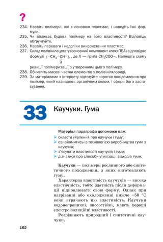 3333
192
?
234. Назвіть полімери, які є основою пластмас, і наведіть їхні фор
мули.
235. Чи впливає будова полімеру на його властивості? Відповідь
обґрунтуйте.
236. Назвіть переваги і недоліки використання пластмас.
237. Склад полівінілацетату (основний компонент клею ПВА) відповідає
формулі , де Х — група СH3COO–. Напишіть схему
реакції полімеризації з утворенням цього полімеру.
238. Обчисліть масові частки елементів у полівінілхлориді.
239. За матеріалами з інтернету підготуйте коротке повідомлення про
полімер, який називають органічним склом, і сфери його засто
сування.
Каучуки. Гума
Матеріал параграфа допоможе вам:
скласти уявлення про каучуки і гуму;
ознайомитись із технологією виробництва гуми з
каучуків;
з’ясувати властивості каучуків і гуми;
дізнатися про способи утилізації відходів гуми.
Каучуки — полімери рослинного або синте
тичного походження, з яких виготовляють
гуму.
Характерна властивість каучуків — висока
еластичність, тобто здатність після деформа
ції відновлювати свою форму. Однак при
нагріванні або охолодженні нижче –50 °С
вони втрачають цю властивість. Каучуки
водонепроникні, зносостійкі, мають хороші
електроізоляційні властивості.
Розрізняють природний і синтетичні кау
чуки.
 