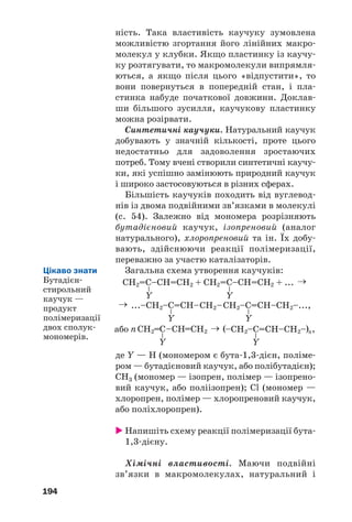 194
ність. Така властивість каучуку зумовлена
можливістю згортання його лінійних макро
молекул у клубки. Якщо пластинку із каучу
ку розтягувати, то макромолекули випрямля
ються, а якщо після цього «відпустити», то
вони повернуться в попередній стан, і пла
стинка набуде початкової довжини. Доклав
ши більшого зусилля, каучукову пластинку
можна розірвати.
Синтетичні каучуки. Натуральний каучук
добувають у значній кількості, проте цього
недостатньо для задоволення зростаючих
потреб. Тому вчені створили синтетичні каучу
ки, які успішно замінюють природний каучук
і широко застосовуються в різних сферах.
Більшість каучуків походить від вуглевод
нів із двома подвійними зв’язками в молекулі
(с. 54). Залежно від мономера розрізняють
бутадієновий каучук, ізопреновий (аналог
натурального), хлоропреновий та ін. Їх добу
вають, здійснюючи реакції полімеризації,
переважно за участю каталізаторів.
Загальна схема утворення каучуків:
де Y — H (мономером є бута 1,3 дієн, поліме
ром — бутадієновий каучук, або полібутадієн);
CH3 (мономер — ізопрен, полімер — ізопрено
вий каучук, або поліізопрен); Cl (мономер —
хлоропрен, полімер — хлоропреновий каучук,
або поліхлоропрен).
Напишіть схему реакції полімеризації бута
1,3 дієну.
Хімічні властивості. Маючи подвійні
зв’язки в макромолекулах, натуральний і
Цікаво знати
Бутадієн
стирольний
каучук —
продукт
полімеризації
двох сполук
мономерів.
 