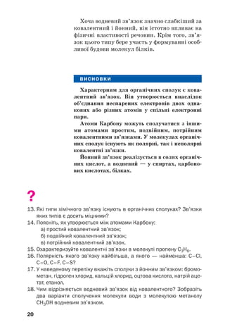 20
Хоча водневий зв’язок значно слабкіший за
ковалентний і йонний, він істотно впливає на
фізичні властивості речовин. Крім того, зв’я
зок цього типу бере участь у формуванні особ
ливої будови молекул білків.
ВИСНОВКИ
Характерним для органічних сполук є кова
лентний зв’язок. Він утворюється внаслідок
об’єднання неспарених електронів двох одна
кових або різних атомів у спільні електронні
пари.
Атоми Карбону можуть сполучатися з інши
ми атомами простим, подвійним, потрійним
ковалентними зв’язками. У молекулах органіч
них сполук існують як полярні, так і неполярні
ковалентні зв’язки.
Йонний зв’язок реалізується в солях органіч
них кислот, а водневий — у спиртах, карбоно
вих кислотах, білках.
?
13. Які типи хімічного зв’язку існують в органічних сполуках? Зв’язки
яких типів є досить міцними?
14. Поясніть, як утворюється між атомами Карбону:
а) простий ковалентний зв’язок;
б) подвійний ковалентний зв’язок;
в) потрійний ковалентний зв’язок.
15. Охарактеризуйте ковалентні зв’язки в молекулі пропену С3Н6.
16. Полярність якого зв’язку найбільша, а якого — найменша: C–Cl,
C–O, C–F, C–S?
17. У наведеному переліку вкажіть сполуки з йонним зв’язком: бромо
метан, гідроген хлорид, кальцій хлорид, оцтова кислота, натрій аце
тат, етанол.
18. Чим відрізняється водневий зв’язок від ковалентного? Зобразіть
два варіанти сполучення молекули води з молекулою метанолу
СН3ОН водневим зв’язком.
 