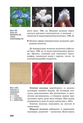 200
вості (мал. 100, а). Вовняне волокно виріз
няється високою еластичністю, а шовкове —
міцністю й характерним блиском (мал. 100, б).
Назвіть сфери використання названих при
родних волокон.
До мінеральних волокон належить азбесто
ве (мал. 100, в). Із нього виготовляють фільт
ри, брезент, тканини для захисного одягу,
шифер, спеціальні папір і картон, тепло та
електроізоляційні покриття.
а б в
Мал. 99.
Льон (а),
бавовник (б),
кокон
шовкопряда (в)
ва б
Хімічні волокна виробляють із деяких
полімерів лінійної будови. Ці полімери спо
чатку розплавляють або розчиняють в орга
нічних розчинниках, а утворену рідину про
пускають крізь дуже малі отвори. При цьому
утворюються довгі й тонкі нитки (мал. 101).
Хімічні волокна поділяють на штучні й
синтетичні.
Штучні волокна добувають із природних
полімерів, зазвичай — целюлози. Вони мають
Мал. 100.
Тканини із
природних
волокон:
а — лляна;
б — шовкова;
в — азбестова
 