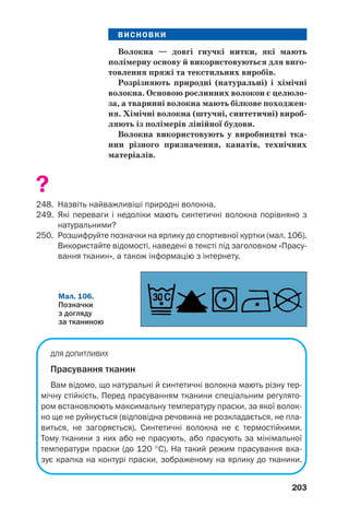 203
ВИСНОВКИ
Волокна — довгі гнучкі нитки, які мають
полімерну основу й використовуються для виго
товлення пряжі та текстильних виробів.
Розрізняють природні (натуральні) і хімічні
волокна. Основою рослинних волокон є целюло
за, а тваринні волокна мають білкове походжен
ня. Хімічні волокна (штучні, синтетичні) вироб
ляють із полімерів лінійної будови.
Волокна використовують у виробництві тка
нин різного призначення, канатів, технічних
матеріалів.
?
248. Назвіть найважливіші природні волокна.
249. Які переваги і недоліки мають синтетичні волокна порівняно з
натуральними?
250. Розшифруйте позначки на ярлику до спортивної куртки (мал. 106).
Використайте відомості, наведені в тексті під заголовком «Прасу
вання тканин», а також інформацію з інтернету.
Мал. 106.
Позначки
з догляду
за тканиною
ДЛЯ ДОПИТЛИВИХ
Прасування тканин
Вам відомо, що натуральні й синтетичні волокна мають різну тер
мічну стійкість. Перед прасуванням тканини спеціальним регулято
ром встановлюють максимальну температуру праски, за якої волок
но ще не руйнується (відповідна речовина не розкладається, не пла
виться, не загоряється). Синтетичні волокна не є термостійкими.
Тому тканини з них або не прасують, або прасують за мінімальної
температури праски (до 120 °С). На такий режим прасування вка
зує крапка на контурі праски, зображеному на ярлику до тканини.
 