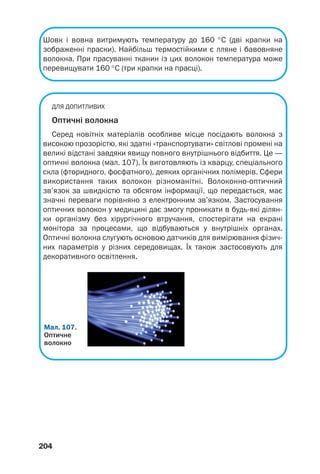 204
Шовк і вовна витримують температуру до 160 °С (дві крапки на
зображенні праски). Найбільш термостійкими є лляне і бавовняне
волокна. При прасуванні тканин із цих волокон температура може
перевищувати 160 °С (три крапки на прасці).
ДЛЯ ДОПИТЛИВИХ
Оптичні волокна
Серед новітніх матеріалів особливе місце посідають волокна з
високою прозорістю, які здатні «транспортувати» світлові промені на
великі відстані завдяки явищу повного внутрішнього відбиття. Це —
оптичні волокна (мал. 107). Їх виготовляють із кварцу, спеціального
скла (фторидного, фосфатного), деяких органічних полімерів. Сфери
використання таких волокон різноманітні. Волоконно оптичний
зв’язок за швидкістю та обсягом інформації, що передається, має
значні переваги порівняно з електронним зв’язком. Застосування
оптичних волокон у медицині дає змогу проникати в будь які ділян
ки організму без хірургічного втручання, спостерігати на екрані
монітора за процесами, що відбуваються у внутрішніх органах.
Оптичні волокна слугують основою датчиків для вимірювання фізич
них параметрів у різних середовищах. Їх також застосовують для
декоративного освітлення.
Мал. 107.
Оптичне
волокно
 