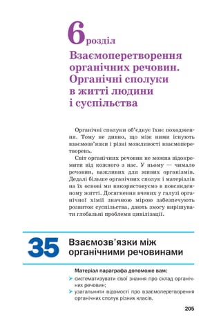 3535
205
Взаємозв’язки між
органічними речовинами
Матеріал параграфа допоможе вам:
систематизувати свої знання про склад органіч
них речовин;
узагальнити відомості про взаємоперетворення
органічних сполук різних класів.
Органічні сполуки об’єднує їхнє походжен
ня. Тому не дивно, що між ними існують
взаємозв’язки і різні можливості взаємопере
творень.
Світ органічних речовин не можна відокре
мити від кожного з нас. У ньому — чимало
речовин, важливих для живих організмів.
Дедалі більше органічних сполук і матеріалів
на їх основі ми використовуємо в повсякден
ному житті. Досягнення вчених у галузі орга
нічної хімії значною мірою забезпечують
розвиток суспільства, дають змогу вирішува
ти глобальні проблеми цивілізації.
6розділ
Взаємоперетворення
органічних речовин.
Органічні сполуки
в житті людини
і суспільства
 