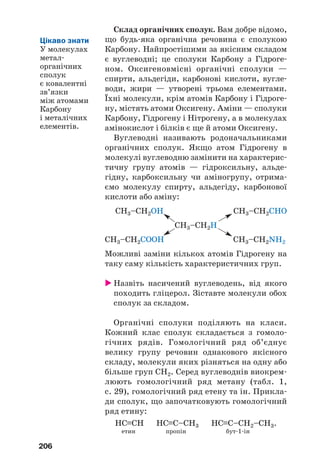 206
Склад органічних сполук. Вам добре відомо,
що будь яка органічна речовина є сполукою
Карбону. Найпростішими за якісним складом
є вуглеводні; це сполуки Карбону з Гідроге
ном. Оксигеновмісні органічні сполуки —
спирти, альдегіди, карбонові кислоти, вугле
води, жири — утворені трьома елементами.
Їхні молекули, крім атомів Карбону і Гідроге
ну, містять атоми Оксигену. Аміни — сполуки
Карбону, Гідрогену і Нітрогену, а в молекулах
амінокислот і білків є ще й атоми Оксигену.
Вуглеводні називають родоначальниками
органічних сполук. Якщо атом Гідрогену в
молекулі вуглеводню замінити на характерис
тичну групу атомів — гідроксильну, альде
гідну, карбоксильну чи аміногрупу, отрима
ємо молекулу спирту, альдегіду, карбонової
кислоти або аміну:
CH3–CH2OH CH3–CH2CHO
CH3–CH2Н
CH3–CH2COOH CH3–CH2NH2
Можливі заміни кількох атомів Гідрогену на
таку саму кількість характеристичних груп.
Назвіть насичений вуглеводень, від якого
походить гліцерол. Зіставте молекули обох
сполук за складом.
Органічні сполуки поділяють на класи.
Кожний клас сполук складається з гомоло
гічних рядів. Гомологічний ряд об’єднує
велику групу речовин однакового якісного
складу, молекули яких різняться на одну або
більше груп СН2. Серед вуглеводнів виокрем
люють гомологічний ряд метану (табл. 1,
с. 29), гомологічний ряд етену та ін. Прикла
ди сполук, що започатковують гомологічний
ряд етину:
НС≡СН НС≡С–СН3 НС≡С–СН2–СН3.
етин пропін бут 1 ін
Цікаво знати
У молекулах
метал
органічних
сполук
є ковалентні
зв’язки
між атомами
Карбону
і металічних
елементів.
 