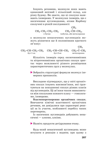 207
Існують речовини, молекули яких мають
однаковий якісний і кількісний склад, але
різну будову. Ви знаєте, що ці сполуки нази
вають ізомерами. У молекулах ізомерів, що є
насиченими вуглеводнями, атоми Карбону
сполучені в різній послідовності
н бутан ізобутан, або метилпропан
а молекули ненасичених вуглеводнів мо
жуть різнитися ще й положенням кратного
зв’язку:
бут 1 ен бут 2 ен метилпропен
Кількість ізомерів серед оксигеновмісних
та нітрогеновмісних органічних сполук зрос
тає через можливості різного розміщення
характеристичних груп у молекулах.
Зобразіть структурні формули молекул ізо
мерних пропанолів.
Викладене підтверджує, що у світі органіч
них сполук існують взаємозв’язки, які ґрун
туються на походженні сполук різних класів
від вуглеводнів. Ці зв’язки також виявляють
ся між сполуками кожного класу — гомолога
ми, ізомерами.
Взаємоперетворення органічних сполук.
Вивчаючи хімічні властивості органічних
речовин, ви довідалися про характерні реак
ції за їх участю, особливості перебігу таких
перетворень.
Із насичених вуглеводнів добувають нена
сичені — алкени, алкіни.
Назвіть продукти дегідрування етану.
Будь який ненасичений вуглеводень може
вступати в реакцію з воднем; при цьому з
 