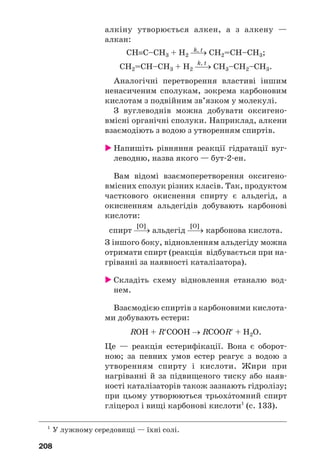 208
алкіну утворюється алкен, а з алкену —
алкан:
k, t
СН≡С–СН3 + Н2 ⎯→ СН2=СН–СН3;
k, t
СН2=СН–СН3 + Н2 ⎯→ СН3–СН2–СН3.
Аналогічні перетворення властиві іншим
ненасиченим сполукам, зокрема карбоновим
кислотам з подвійним зв’язком у молекулі.
З вуглеводнів можна добувати оксигено
вмісні органічні сполуки. Наприклад, алкени
взаємодіють з водою з утворенням спиртів.
Напишіть рівняння реакції гідратації вуг
леводню, назва якого — бут 2 ен.
Вам відомі взаємоперетворення оксигено
вмісних сполук різних класів. Так, продуктом
часткового окиснення спирту є альдегід, а
окисненням альдегідів добувають карбонові
кислоти:
[O] [O]
спирт ⎯→ альдегід ⎯→ карбонова кислота.
З іншого боку, відновленням альдегіду можна
отримати спирт (реакція відбувається при на
гріванні за наявності каталізатора).
Складіть схему відновлення етаналю вод
нем.
Взаємодією спиртів з карбоновими кислота
ми добувають естери:
RОН + R′СООН → RСООR′ + Н2О.
Це — реакція естерифікації. Вона є оборот
ною; за певних умов естер реагує з водою з
утворенням спирту і кислоти. Жири при
нагріванні й за підвищеного тиску або наяв
ності каталізаторів також зазнають гідролізу;
при цьому утворюються трьохŽтомний спирт
гліцерол і вищі карбонові кислоти1
(c. 133).
1
У лужному середовищі — їхні солі.
 