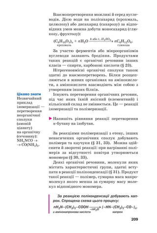 209
Взаємоперетворення можливі й серед вугле
водів. Дією води на полісахарид (крохмаль,
целюлозу) або дисахарид (сахарозу) за відпо
відних умов можна добути моносахарид (глю
козу, фруктозу):
k або t, H2SO4
(С6Н10О5)n + nH2O ⎯⎯⎯⎯⎯→ nC6H12O6.
крохмаль глюкоза
За участю ферментів або мікроорганізмів
вуглеводи зазнають бродіння. Продуктами
таких реакцій є органічні речовини інших
класів — спирти, карбонові кислоти (§ 23).
Нітрогеновмісні органічні сполуки також
здатні до взаємоперетворень. Білки розщеп
люються в живих організмах на амінокисло
ти, а амінокислоти взаємодіють між собою з
утворенням інших білків.
Існують перетворення органічних речовин,
під час яких їхній якісний (елементний) і
кількісний склад не змінюється. Це — реакції
ізомеризації та полімеризації.
Напишіть рівняння реакції перетворення
н бутану на ізобутан.
За реакціями полімеризації з етену, інших
ненасичених органічних сполук добувають
полімери та каучуки (§ 31, 33). Можна здій
снити й зворотні реакції: при нагріванні полі
мерів за відсутності повітря утворюються
мономери (§ 30, 33).
Деякі органічні речовини, молекули яких
містять характеристичні групи, здатні всту
пати в реакції поліконденсації (§ 31). Продукт
такої реакції — полімер, сумарна маса макро
молекул якого менша за сумарну масу моле
кул відповідного мономера.
За реакцією поліконденсації добувають кап
рон. Спрощена схема цього процесу:
nH2N–(CH2)5–СOOH ⎯⎯⎯→ (–HN–(CH2)5–СO–)n.
–nH2O
ε амінокапронова кислота капрон
Цікаво знати
Незвичайний
приклад
ізомеризації —
перетворення
неорганічної
сполуки
(амоній
ціанату)
на органічну
(сечовину):
NH4NCO →
→ CO(NH2)2.
 